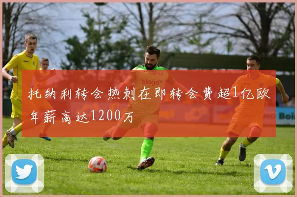 托纳利转会热刺在即转会费超1亿欧年薪高达1200万