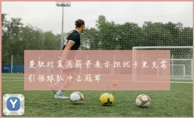 曼联对莱万薪资表示担忧卡里克需引领球队冲击冠军