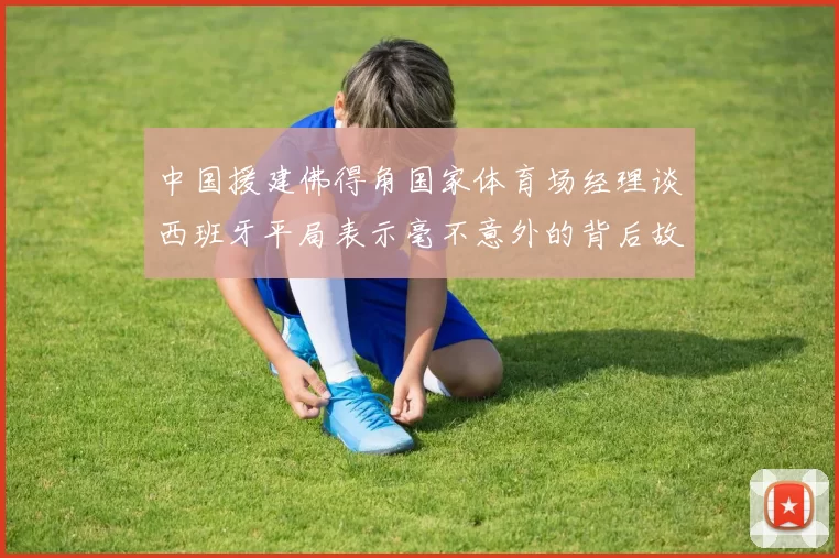 中国援建佛得角国家体育场经理谈西班牙平局表示毫不意外的背后故事