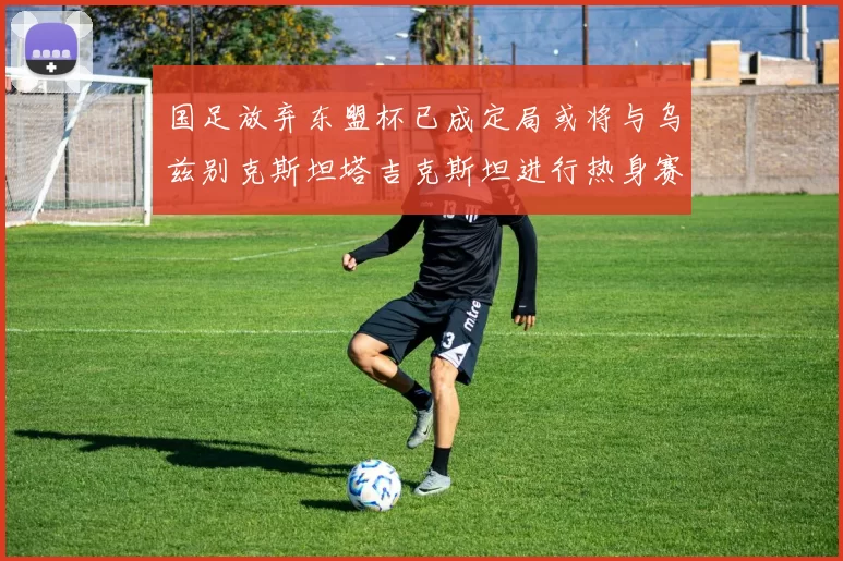 国足放弃东盟杯已成定局或将与乌兹别克斯坦塔吉克斯坦进行热身赛