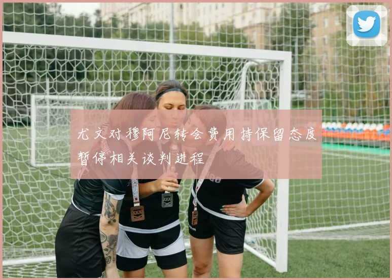 尤文对穆阿尼转会费用持保留态度暂停相关谈判进程