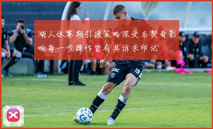 湖人休赛期引援策略深受东契奇影响每一步操作皆有其诉求印记