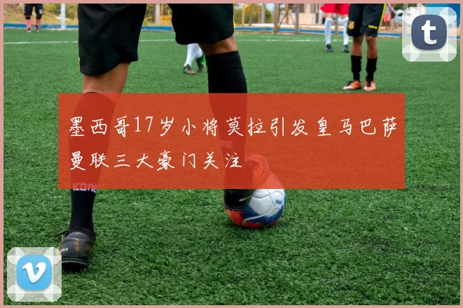 墨西哥17岁小将莫拉引发皇马巴萨曼联三大豪门关注